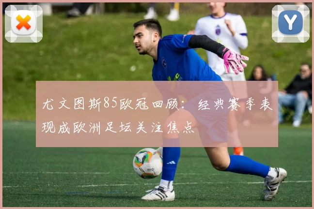 尤文图斯85欧冠回顾:经典赛季表现成欧洲足坛关注焦点