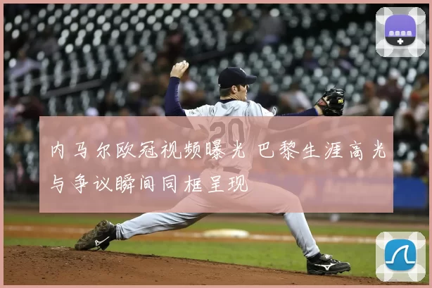 内马尔欧冠视频曝光 巴黎生涯高光与争议瞬间同框呈现