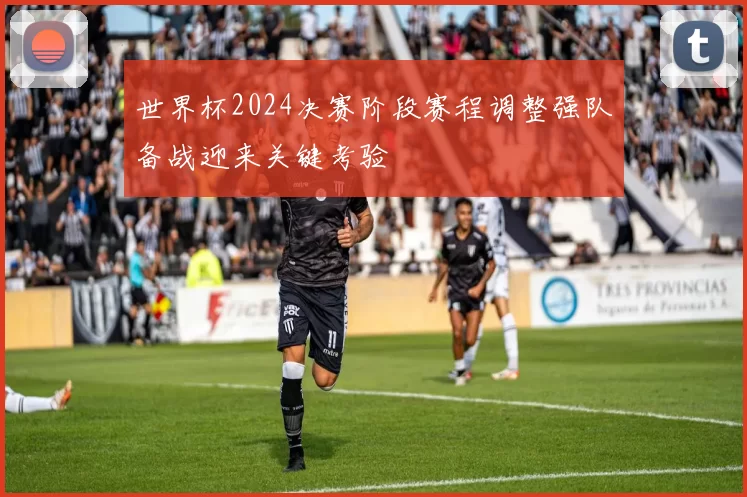 世界杯2024决赛阶段赛程调整强队备战迎来关键考验