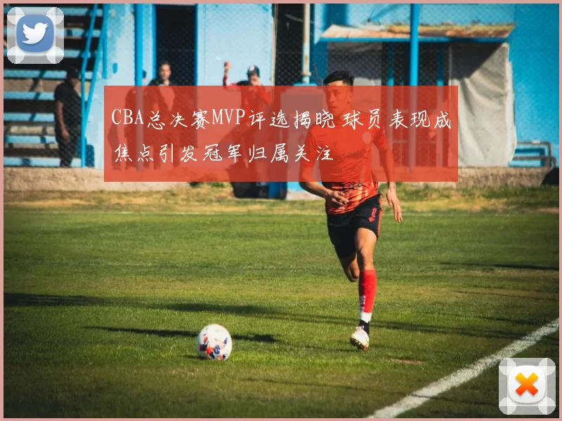 CBA总决赛MVP评选揭晓 球员表现成焦点引发冠军归属关注