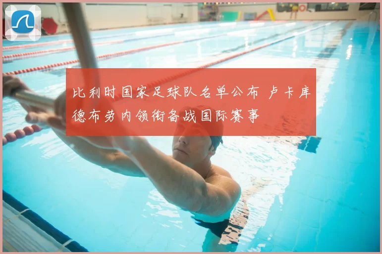 比利时国家足球队名单公布 卢卡库德布劳内领衔备战国际赛事