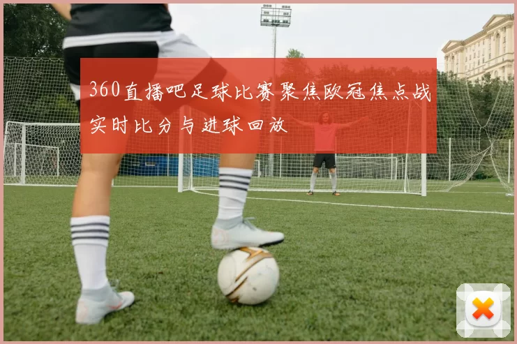 360直播吧足球比赛聚焦欧冠焦点战实时比分与进球回放