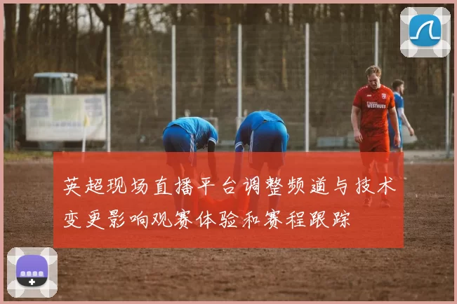 英超现场直播平台调整频道与技术变更影响观赛体验和赛程跟踪