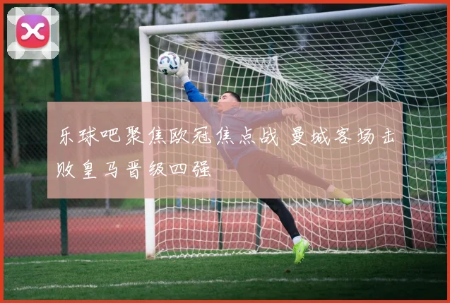 乐球吧聚焦欧冠焦点战 曼城客场击败皇马晋级四强