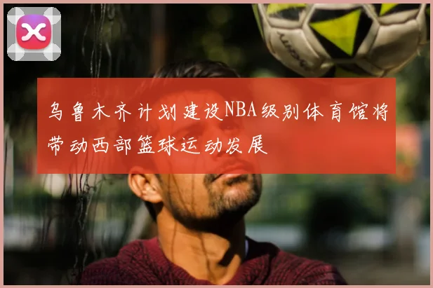 乌鲁木齐计划建设NBA级别体育馆将带动西部篮球运动发展