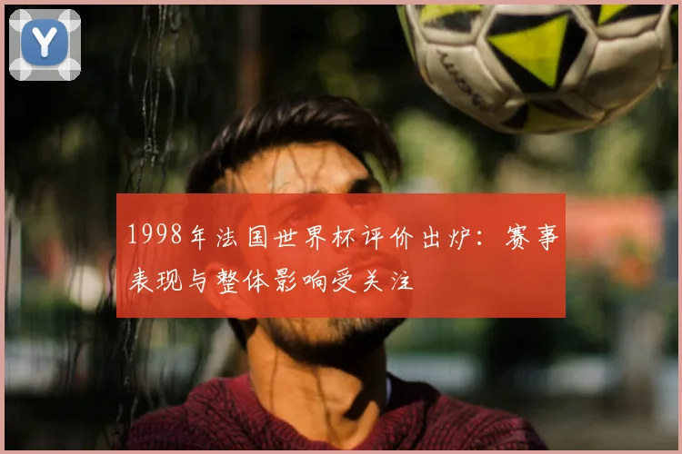 1998年法国世界杯评价出炉：赛事表现与整体影响受关注