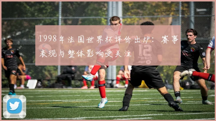 1998年法国世界杯评价出炉:赛事表现与整体影响受关注