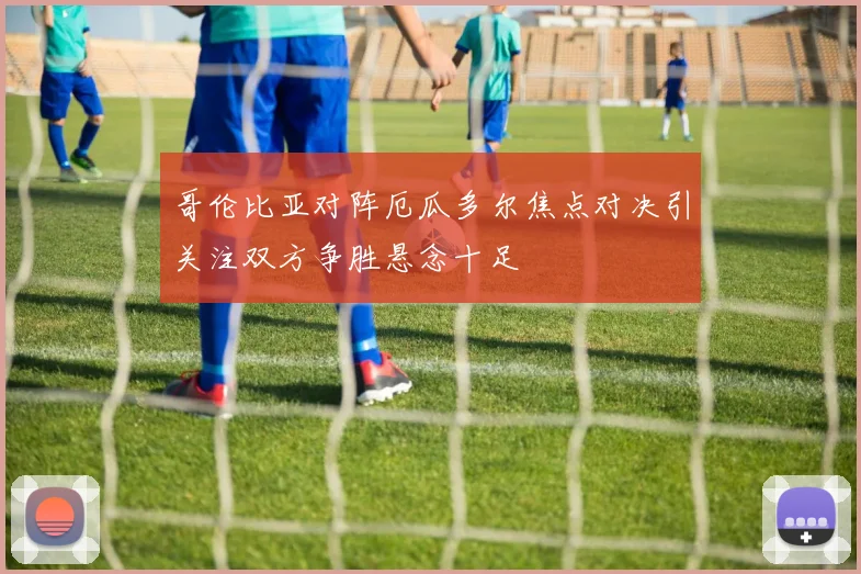哥伦比亚对阵厄瓜多尔焦点对决引关注双方争胜悬念十足