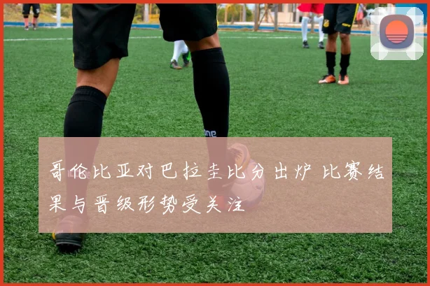 哥伦比亚对巴拉圭比分出炉 比赛结果与晋级形势受关注