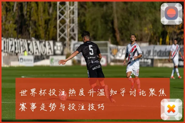 世界杯投注热度升温 知乎讨论聚焦赛事走势与投注技巧