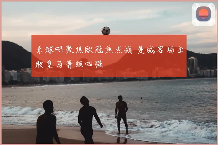 乐球吧聚焦欧冠焦点战 曼城客场击败皇马晋级四强