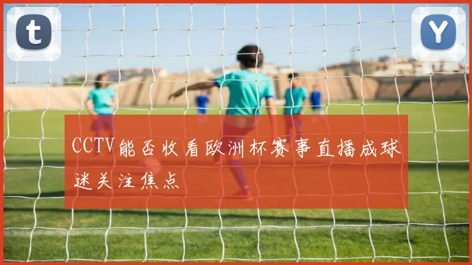 CCTV能否收看欧洲杯赛事直播成球迷关注焦点
