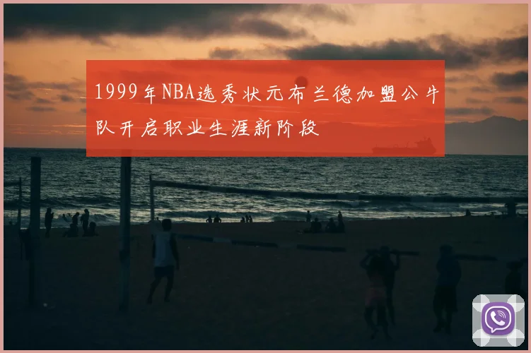 1999年NBA选秀状元布兰德加盟公牛队开启职业生涯新阶段
