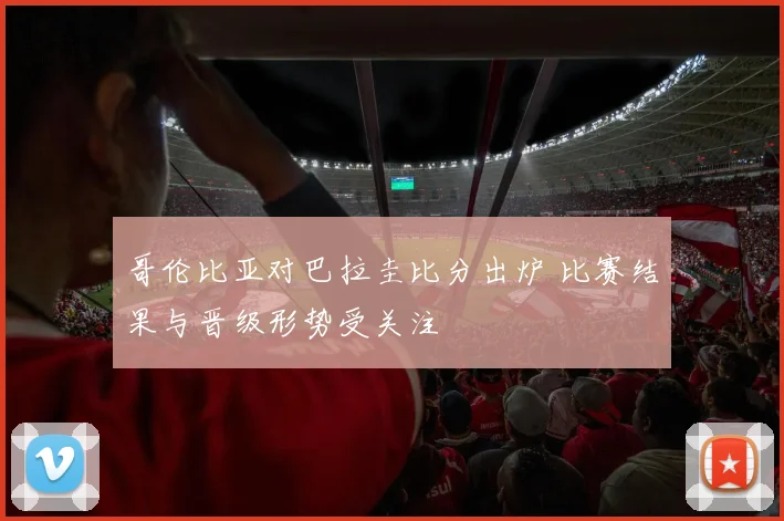 哥伦比亚对巴拉圭比分出炉 比赛结果与晋级形势受关注